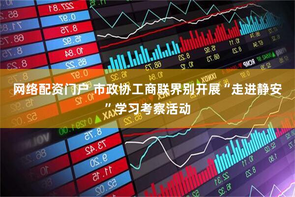 网络配资门户 市政协工商联界别开展“走进静安”学习考察活动