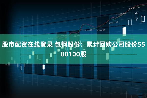 股市配资在线登录 包钢股份：累计回购公司股份5580100股