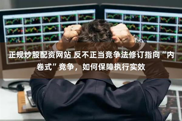 正规炒股配资网站 反不正当竞争法修订指向“内卷式”竞争，如何保障执行实效
