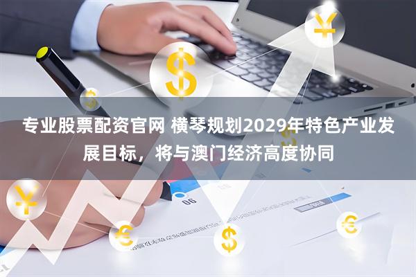 专业股票配资官网 横琴规划2029年特色产业发展目标，将与澳门经济高度协同