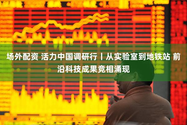 场外配资 活力中国调研行丨从实验室到地铁站 前沿科技成果竞相涌现