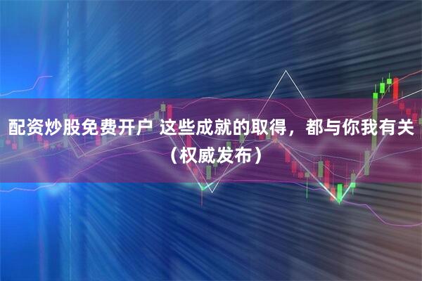 配资炒股免费开户 这些成就的取得，都与你我有关（权威发布）