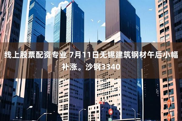 线上股票配资专业 7月11日无锡建筑钢材午后小幅补涨。沙钢3340