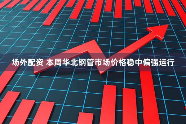 场外配资 本周华北钢管市场价格稳中偏强运行