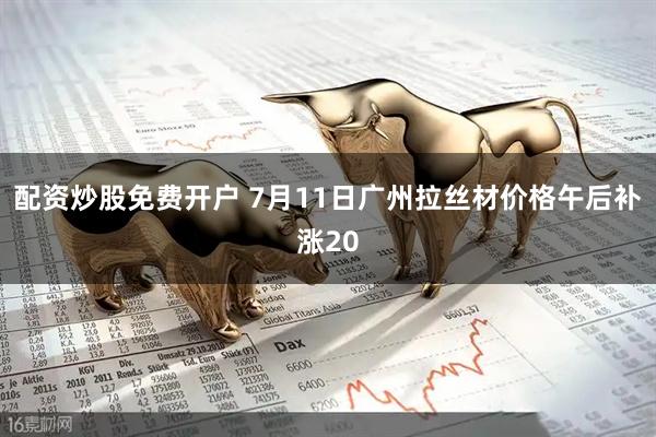 配资炒股免费开户 7月11日广州拉丝材价格午后补涨20