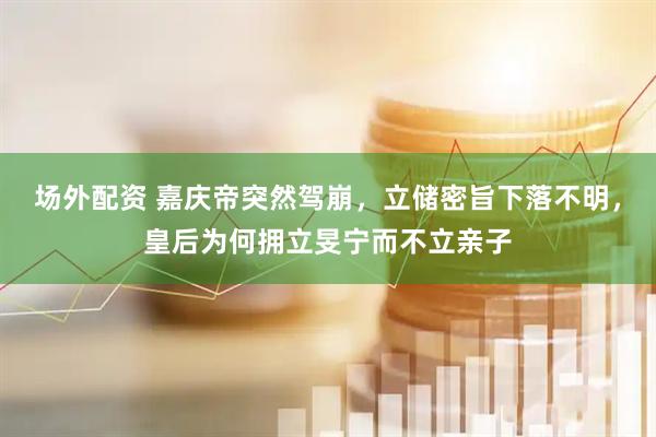 场外配资 嘉庆帝突然驾崩，立储密旨下落不明，皇后为何拥立旻宁而不立亲子