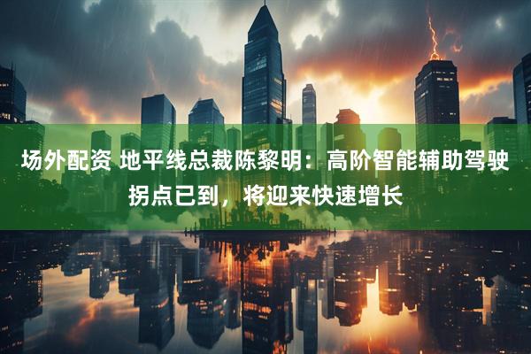 场外配资 地平线总裁陈黎明：高阶智能辅助驾驶拐点已到，将迎来快速增长