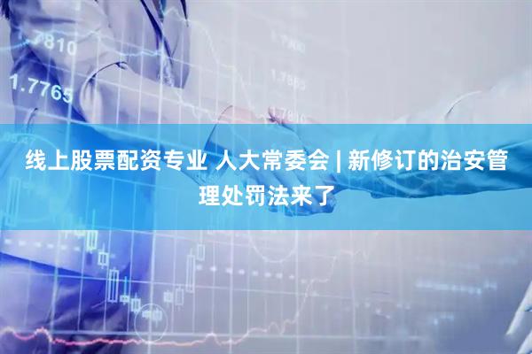线上股票配资专业 人大常委会 | 新修订的治安管理处罚法来了