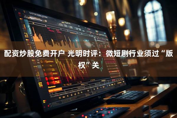 配资炒股免费开户 光明时评：微短剧行业须过“版权”关