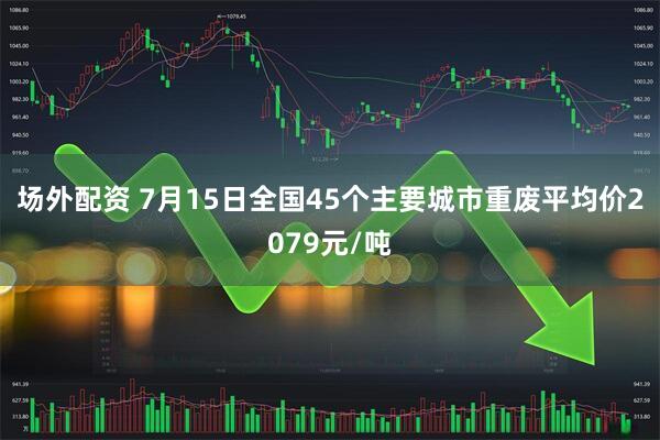 场外配资 7月15日全国45个主要城市重废平均价2079元/吨