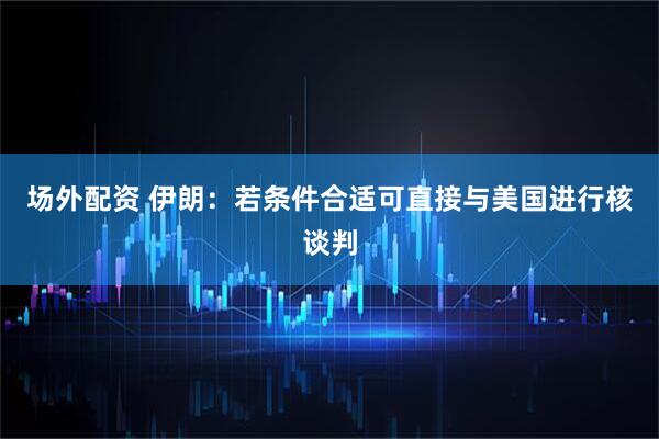 场外配资 伊朗：若条件合适可直接与美国进行核谈判