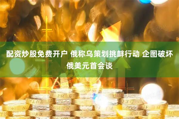 配资炒股免费开户 俄称乌策划挑衅行动 企图破坏俄美元首会谈