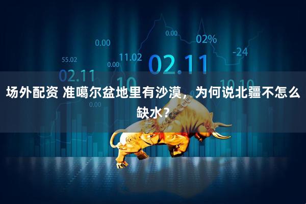 场外配资 准噶尔盆地里有沙漠，为何说北疆不怎么缺水？