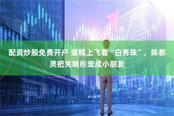 配资炒股免费开户 蛋糕上飞着“白秀珠”，陈都灵把关晓彤宠成小朋友