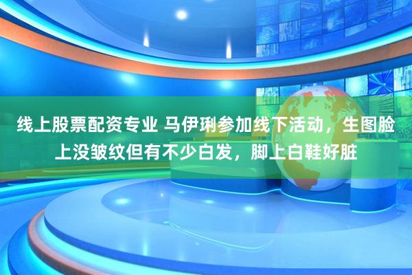 线上股票配资专业 马伊琍参加线下活动，生图脸上没皱纹但有不少白发，脚上白鞋好脏