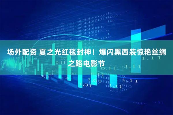 场外配资 夏之光红毯封神！爆闪黑西装惊艳丝绸之路电影节
