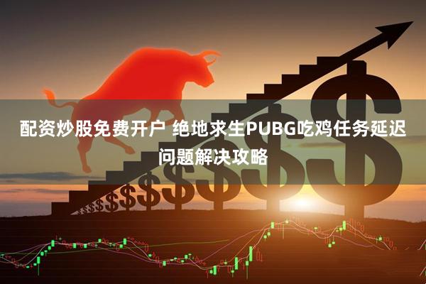 配资炒股免费开户 绝地求生PUBG吃鸡任务延迟问题解决攻略