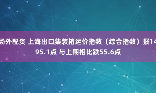 场外配资 上海出口集装箱运价指数（综合指数）报1495.1点 与上期相比跌55.6点