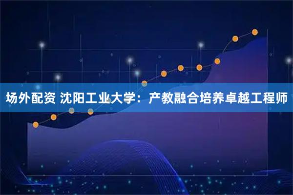 场外配资 沈阳工业大学：产教融合培养卓越工程师