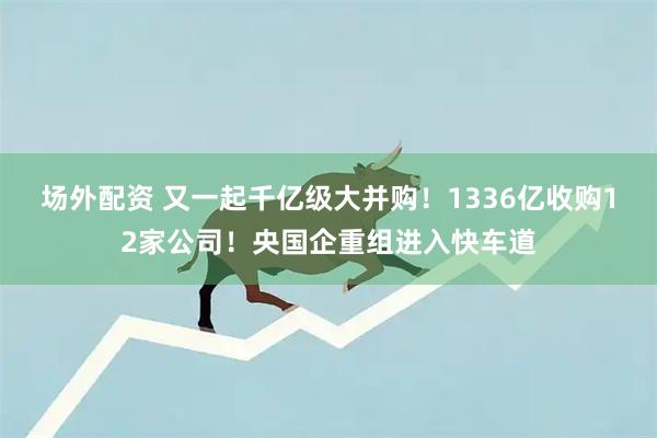 场外配资 又一起千亿级大并购！1336亿收购12家公司！央国企重组进入快车道