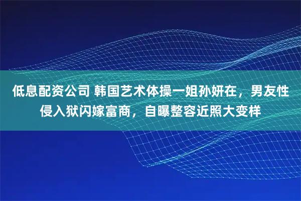 低息配资公司 韩国艺术体操一姐孙妍在，男友性侵入狱闪嫁富商，自曝整容近照大变样