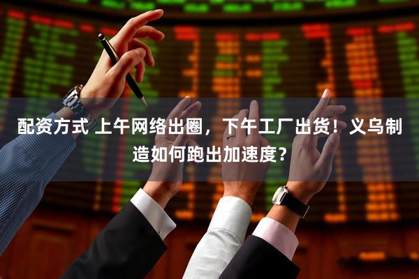 配资方式 上午网络出圈，下午工厂出货！义乌制造如何跑出加速度？