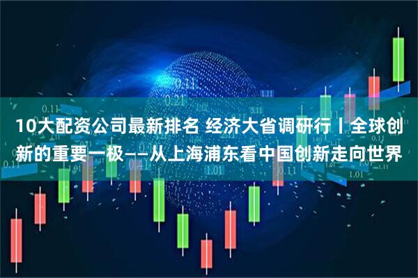 10大配资公司最新排名 经济大省调研行丨全球创新的重要一极——从上海浦东看中国创新走向世界