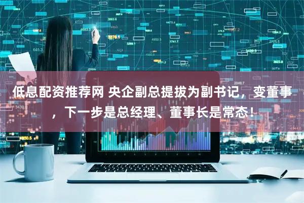 低息配资推荐网 央企副总提拔为副书记，变董事，下一步是总经理、董事长是常态！
