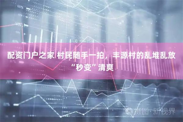 配资门户之家 村民随手一拍，丰源村的乱堆乱放“秒变”清爽