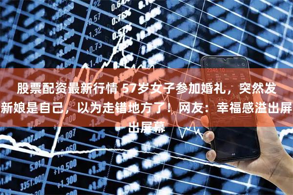 股票配资最新行情 57岁女子参加婚礼，突然发现新娘是自己，以为走错地方了！网友：幸福感溢出屏幕